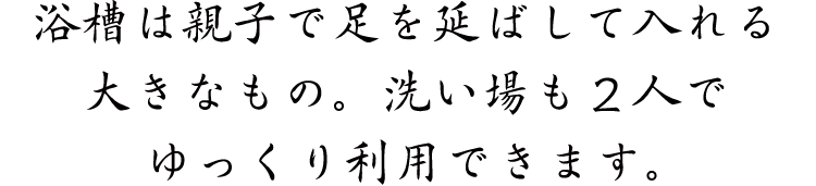浴槽は親子で足を延ばして入れる大きなもの。洗い場も２人でゆっくり利用できます。