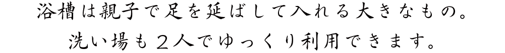 浴槽は親子で足を延ばして入れる大きなもの。洗い場も２人でゆっくり利用できます。