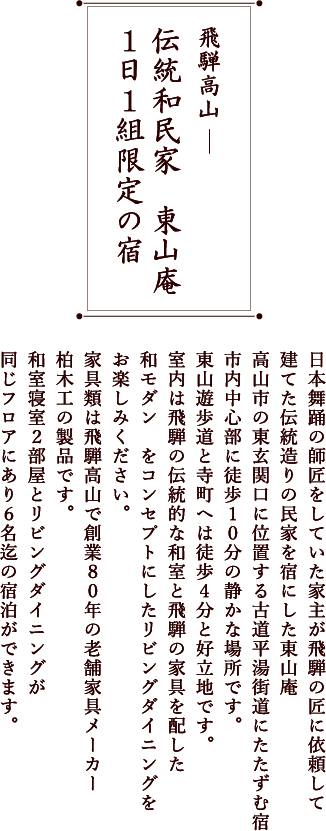 飛騨高山 統和民家　東山庵 伝統和民家　東山庵 １日１組限定の宿日本舞踊の師匠をしていた家主が飛騨の匠に依頼して建てた伝統造りの民家を宿にした東山庵高山市の東玄関口に位置する古道平湯街道にたたずむ宿市内中心部に徒歩１０分の静かな場所です。東山遊歩道と寺町へは徒歩４分と好立地です。室内は飛騨の伝統的な和室と飛騨の家具を配した和モダン　をコンセプトにしたリビングダイニングをお楽しみください。家具類は飛騨高山で創業８０年の老舗家具メーカー柏木工の製品です。和室寝室２部屋とリビングダイニングが同じフロアにあり６名迄の宿泊ができます。