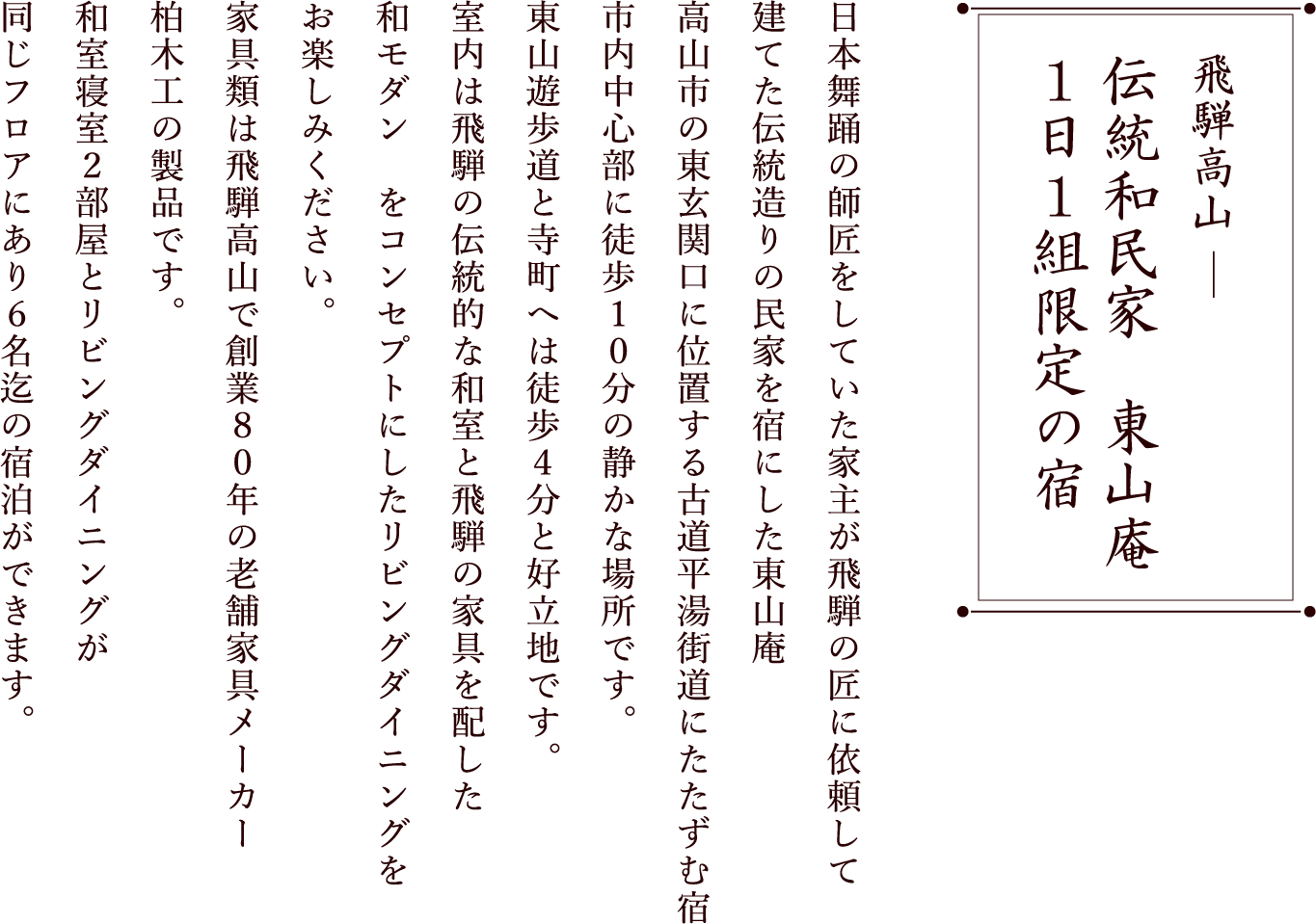 飛騨高山 統和民家　東山庵 伝統和民家　東山庵 １日１組限定の宿日本舞踊の師匠をしていた家主が飛騨の匠に依頼して建てた伝統造りの民家を宿にした東山庵高山市の東玄関口に位置する古道平湯街道にたたずむ宿市内中心部に徒歩１０分の静かな場所です。東山遊歩道と寺町へは徒歩４分と好立地です。室内は飛騨の伝統的な和室と飛騨の家具を配した和モダン　をコンセプトにしたリビングダイニングをお楽しみください。家具類は飛騨高山で創業８０年の老舗家具メーカー柏木工の製品です。和室寝室２部屋とリビングダイニングが同じフロアにあり６名迄の宿泊ができます。